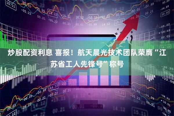 炒股配资利息 喜报！航天晨光技术团队荣膺“江苏省工人先锋号”称号