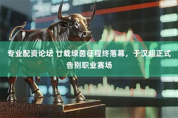 专业配资论坛 廿载绿茵征程终落幕，于汉超正式告别职业赛场