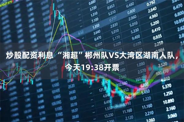 炒股配资利息 “湘超”郴州队VS大湾区湖南人队，今天19:38开票