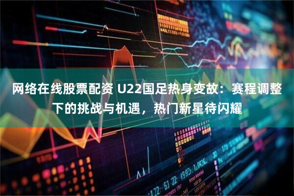 网络在线股票配资 U22国足热身变故：赛程调整下的挑战与机遇，热门新星待闪耀