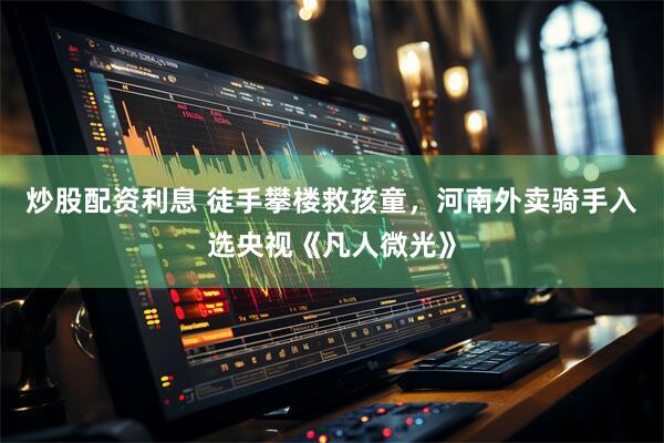炒股配资利息 徒手攀楼救孩童，河南外卖骑手入选央视《凡人微光》