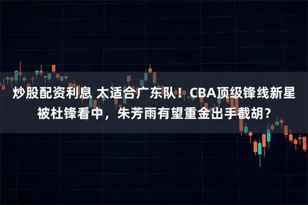 炒股配资利息 太适合广东队！CBA顶级锋线新星被杜锋看中，朱芳雨有望重金出手截胡？