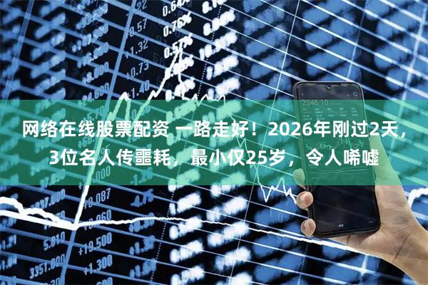 网络在线股票配资 一路走好！2026年刚过2天，3位名人传噩耗，最小仅25岁，令人唏嘘