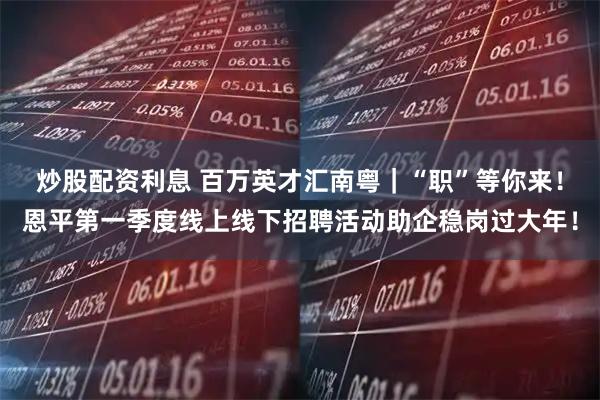 炒股配资利息 百万英才汇南粤｜“职”等你来！恩平第一季度线上线下招聘活动助企稳岗过大年！