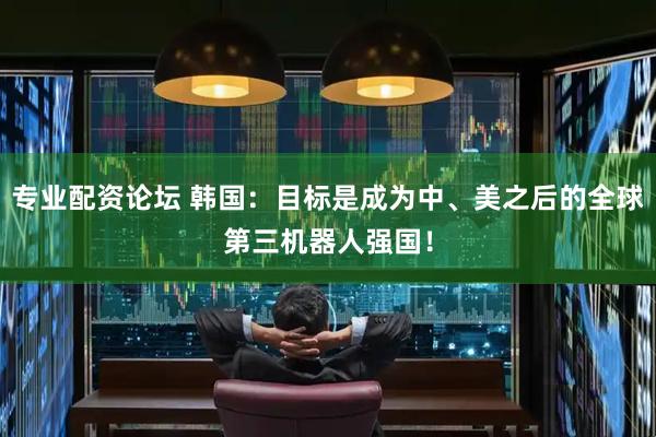 专业配资论坛 韩国：目标是成为中、美之后的全球第三机器人强国！