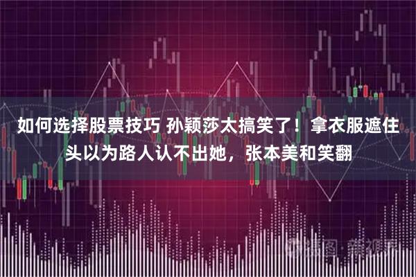 如何选择股票技巧 孙颖莎太搞笑了！拿衣服遮住头以为路人认不出她，张本美和笑翻