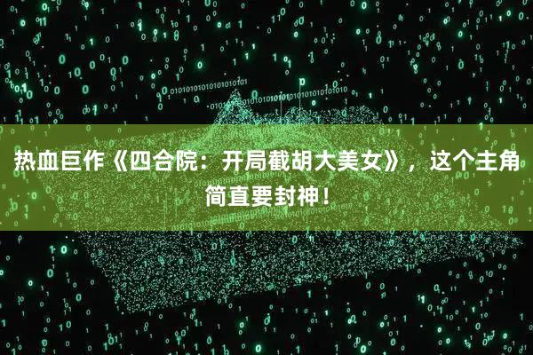 热血巨作《四合院：开局截胡大美女》，这个主角简直要封神！