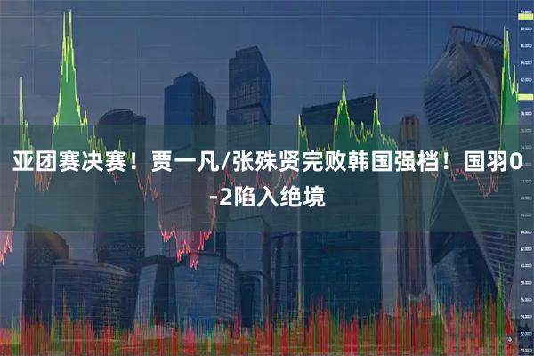 亚团赛决赛！贾一凡/张殊贤完败韩国强档！国羽0-2陷入绝境