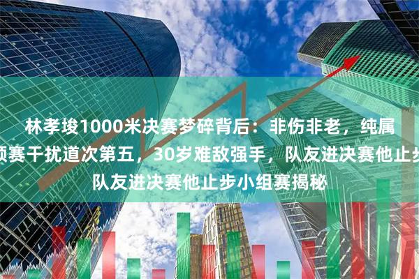林孝埈1000米决赛梦碎背后：非伤非老，纯属运气太背！预赛干扰道次第五，30岁难敌强手，队友进决赛他止步小组赛揭秘