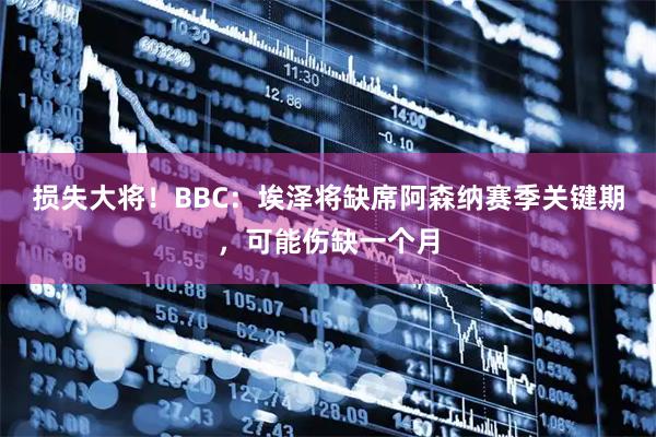 损失大将！BBC：埃泽将缺席阿森纳赛季关键期，可能伤缺一个月