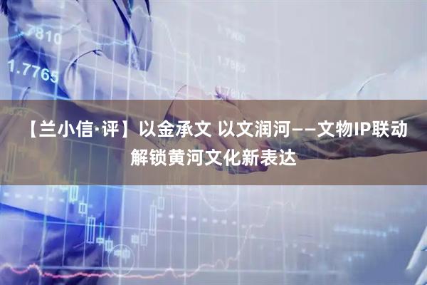 【兰小信·评】以金承文 以文润河——文物IP联动解锁黄河文化新表达