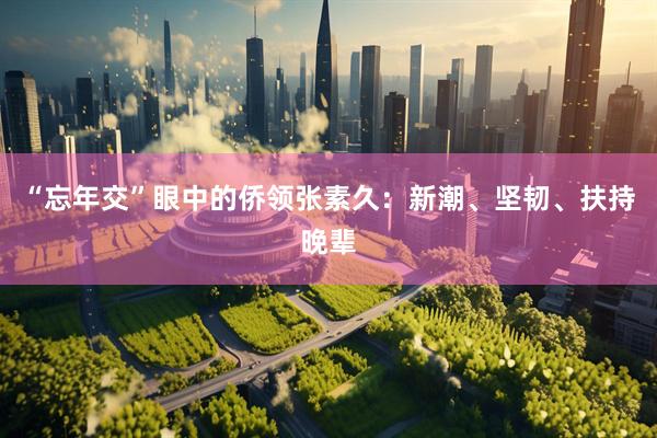 “忘年交”眼中的侨领张素久：新潮、坚韧、扶持晚辈