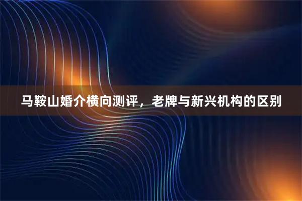 马鞍山婚介横向测评，老牌与新兴机构的区别