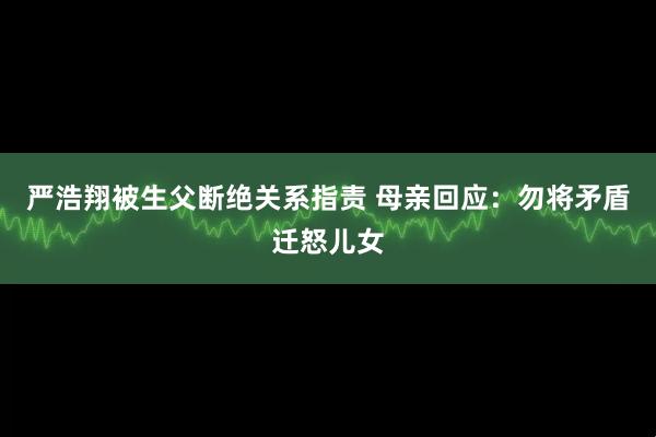 严浩翔被生父断绝关系指责 母亲回应：勿将矛盾迁怒儿女
