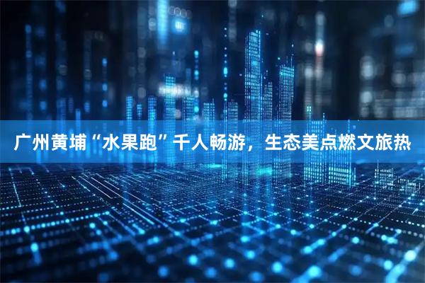 广州黄埔“水果跑”千人畅游，生态美点燃文旅热
