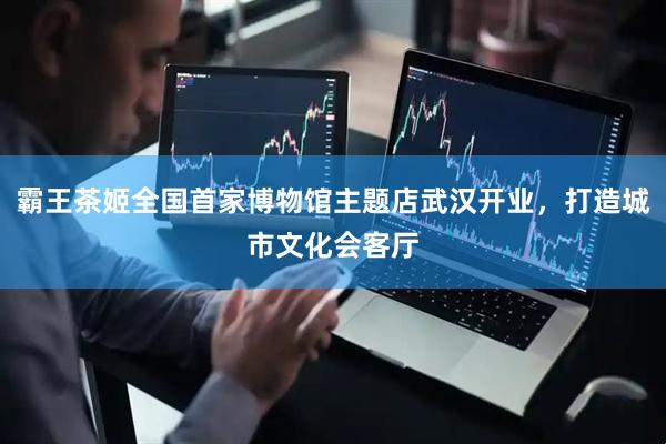 霸王茶姬全国首家博物馆主题店武汉开业，打造城市文化会客厅