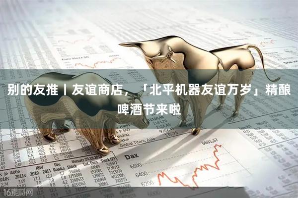 别的友推丨友谊商店，「北平机器友谊万岁」精酿啤酒节来啦